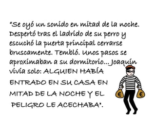 “Se oyó un sonido en mitad de la noche. 
Despertó tras el ladrido de su perro y 
escuchó la puerta principal cerrarse 
bruscamente. Tembló. Unos pasos se 
aproximaban a su dormitorio... Joaquín 
vivía solo: ALGUIEN HABÍA 
ENTRADO EN SU CASA EN 
MITAD DE LA NOCHE Y EL 
PELIGRO LE ACECHABA". 
 