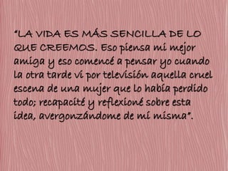 “LA VIDA ES MÁS SENCILLA DE LO 
QUE CREEMOS. Eso piensa mi mejor 
amiga y eso comencé a pensar yo cuando 
la otra tarde vi por televisión aquella cruel 
escena de una mujer que lo había perdido 
todo; recapacité y reflexioné sobre esta 
idea, avergonzándome de mí misma”. 
 