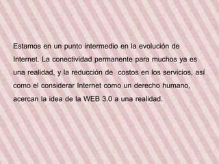 Estamos en un punto intermedio en la evolución de 
Internet. La conectividad permanente para muchos ya es 
una realidad, y la reducción de costos en los servicios, así 
como el considerar Internet como un derecho humano, 
acercan la idea de la WEB 3.0 a una realidad. 
 