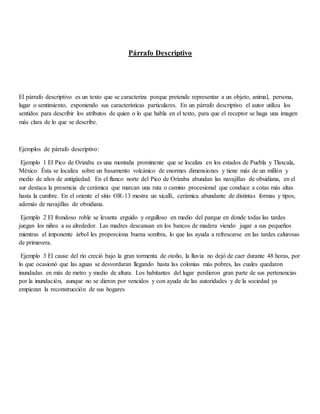 Párrafo Descriptivo
El párrafo descriptivo es un texto que se caracteriza porque pretende representar a un objeto, animal, persona,
lugar o sentimiento, exponiendo sus características particulares. En un párrafo descriptivo el autor utiliza los
sentidos para describir los atributos de quien o lo que habla en el texto, para que el receptor se haga una imagen
más clara de lo que se describe.
Ejemplos de párrafo descriptivo:
Ejemplo 1 El Pico de Orizaba es una montaña prominente que se localiza en los estados de Puebla y Tlaxcala,
México. Ésta se localiza sobre un basamento volcánico de enormes dimensiones y tiene más de un millón y
medio de años de antigüedad. En el flanco norte del Pico de Orizaba abundan las navajillas de obsidiana, en el
sur destaca la presencia de cerámica que marcan una ruta o camino procesional que conduce a cotas más altas
hasta la cumbre. En el oriente el sitio OR-13 mestra un xicalli, cerámica abundante de distintas formas y tipos,
además de navajillas de obsidiana.
Ejemplo 2 El frondoso roble se levanta erguido y orgulloso en medio del parque en donde todas las tardes
juegan los niños a su alrededor. Las madres descansan en los bancos de madera viendo jugar a sus pequeños
mientras el imponente árbol les proporciona buena sombra, lo que las ayuda a refrescarse en las tardes calurosas
de primavera.
Ejemplo 3 El cause del río creció bajo la gran tormenta de otoño, la lluvia no dejó de caer durante 48 horas, por
lo que ocasionó que las aguas se desvordaran llegando hasta las colonias más pobres, las cuales quedaron
inundadas en más de metro y medio de altura. Los habitantes del lugar perdieron gran parte de sus pertenencias
por la inundación, aunque no se dieron por vencidos y con ayuda de las autoridades y de la sociedad ya
empiezan la reconstrucción de sus hogares
 