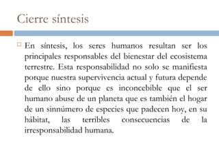 Cierre síntesis
 En síntesis, los seres humanos resultan ser los
principales responsables del bienestar del ecosistema
terrestre. Esta responsabilidad no solo se manifiesta
porque nuestra supervivencia actual y futura depende
de ello sino porque es inconcebible que el ser
humano abuse de un planeta que es también el hogar
de un sinnúmero de especies que padecen hoy, en su
hábitat, las terribles consecuencias de la
irresponsabilidad humana.
 