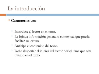 La introducción
 Características
 Introduce al lector en el tema.
 Le brinda información general o contextual que pueda
facilitar su lectura.
 Anticipa el contenido del texto.
 Debe despertar el interés del lector por el tema que será
tratado en el texto.
 