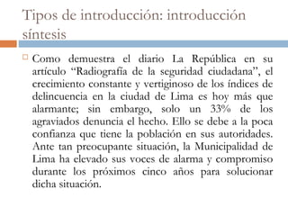 Tipos de introducción: introducción
síntesis
 Como demuestra el diario La República en su
artículo “Radiografía de la seguridad ciudadana”, el
crecimiento constante y vertiginoso de los índices de
delincuencia en la ciudad de Lima es hoy más que
alarmante; sin embargo, solo un 33% de los
agraviados denuncia el hecho. Ello se debe a la poca
confianza que tiene la población en sus autoridades.
Ante tan preocupante situación, la Municipalidad de
Lima ha elevado sus voces de alarma y compromiso
durante los próximos cinco años para solucionar
dicha situación.
 