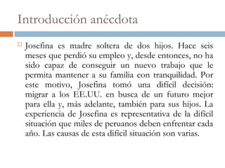 Introducción anécdota
 Josefina es madre soltera de dos hijos. Hace seis
meses que perdió su empleo y, desde entonces, no ha
sido capaz de conseguir un nuevo trabajo que le
permita mantener a su familia con tranquilidad. Por
este motivo, Josefina tomó una difícil decisión:
migrar a los EE.UU. en busca de un futuro mejor
para ella y, más adelante, también para sus hijos. La
experiencia de Josefina es representativa de la difícil
situación que miles de peruanos deben enfrentar cada
año. Las causas de esta difícil situación son varias.
 