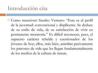 Introducción cita
 Como mencionó Sandro Venturo: “Este es el perfil
de la juventud: convencional y displicente. Se deduce
de su estilo de vida, de su satisfacción de vivir en
permanente moratoria.” Es difícil reconocer, pues, el
supuesto carácter rebelde y cuestionador de los
jóvenes de hoy; ellos, más bien, asimilan pasivamente
los patrones de vida que les llegan fundamentalmente
de los medios de la cultura de masas.
 