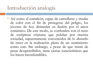 Introducción analogía
 Así como el camaleón, capaz de camuflarse y mudar
de color con el fin de protegerse del peligro, los
jóvenes de hoy disimulan su ilusión por el amor
romántico. De este modo, se confunden con el resto
de escépticas criaturas que pululan por nuestra
sociedad, supuestamente convencidos de lo absurdo
de creer en la realización plena de un sentimiento
como este. Sin embargo, a pesar de que tratan de
pasar desapercibidos, tiene ciertas características que
los hacen inconfundibles.
 
