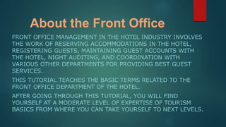 About the Front Office
FRONT OFFICE MANAGEMENT IN THE HOTEL INDUSTRY INVOLVES
THE WORK OF RESERVING ACCOMMODATIONS IN THE HOTEL,
REGISTERING GUESTS, MAINTAINING GUEST ACCOUNTS WITH
THE HOTEL, NIGHT AUDITING, AND COORDINATION WITH
VARIOUS OTHER DEPARTMENTS FOR PROVIDING BEST GUEST
SERVICES.
THIS TUTORIAL TEACHES THE BASIC TERMS RELATED TO THE
FRONT OFFICE DEPARTMENT OF THE HOTEL.
AFTER GOING THROUGH THIS TUTORIAL, YOU WILL FIND
YOURSELF AT A MODERATE LEVEL OF EXPERTISE OF TOURISM
BASICS FROM WHERE YOU CAN TAKE YOURSELF TO NEXT LEVELS.
 
