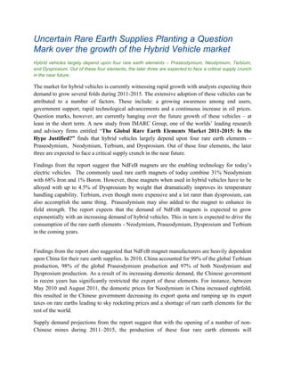 Uncertain Rare Earth Supplies Planting a Question
Mark over the growth of the Hybrid Vehicle market
Hybrid vehicles largely depend upon four rare earth elements – Praseodymium, Neodymium, Terbium,
and Dysprosium. Out of these four elements, the later three are expected to face a critical supply crunch
in the near future.

The market for hybrid vehicles is currently witnessing rapid growth with analysts expecting their
demand to grow several folds during 2011-2015. The extensive adoption of these vehicles can be
attributed to a number of factors. These include: a growing awareness among end users,
government support, rapid technological advancements and a continuous increase in oil prices.
Question marks, however, are currently hanging over the future growth of these vehicles – at
least in the short term. A new study from IMARC Group, one of the worlds’ leading research
and advisory firms entitled “The Global Rare Earth Elements Market 2011-2015: Is the
Hype Justified?” finds that hybrid vehicles largely depend upon four rare earth elements –
Praseodymium, Neodymium, Terbium, and Dysprosium. Out of these four elements, the later
three are expected to face a critical supply crunch in the near future.

Findings from the report suggest that NdFeB magnets are the enabling technology for today’s
electric vehicles. The commonly used rare earth magnets of today combine 31% Neodymium
with 68% Iron and 1% Boron. However, these magnets when used in hybrid vehicles have to be
alloyed with up to 4.5% of Dysprosium by weight that dramatically improves its temperature
handling capability. Terbium, even though more expensive and a lot rarer than dysprosium, can
also accomplish the same thing. Praseodymium may also added to the magnet to enhance its
field strength. The report expects that the demand of NdFeB magnets is expected to grow
exponentially with an increasing demand of hybrid vehicles. This in turn is expected to drive the
consumption of the rare earth elements - Neodymium, Praseodymium, Dysprosium and Terbium
in the coming years.


Findings from the report also suggested that NdFeB magnet manufacturers are heavily dependent
upon China for their rare earth supplies. In 2010, China accounted for 99% of the global Terbium
production, 98% of the global Praseodymium production and 97% of both Neodymium and
Dysprosium production. As a result of its increasing domestic demand, the Chinese government
in recent years has significantly restricted the export of these elements. For instance, between
May 2010 and August 2011, the domestic prices for Neodymium in China increased eightfold,
this resulted in the Chinese government decreasing its export quota and ramping up its export
taxes on rare earths leading to sky rocketing prices and a shortage of rare earth elements for the
rest of the world.

Supply demand projections from the report suggest that with the opening of a number of non-
Chinese mines during 2011–2015, the production of these four rare earth elements will
 