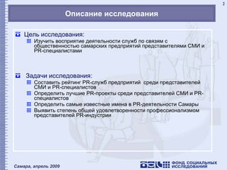 Описание исследования Цель исследования: Изучить восприятие деятельности служб по связям с общественностью самарских предприятий представителями СМИ и  PR- специалистами Задачи исследования: Составить рейтинг  PR- служб предприятий  среди представителей СМИ и  PR- специалистов Определить лучшие  PR -проекты среди представителей СМИ и  PR- специалистов Определить самые известные имена в  PR -деятельности Самары Выявить степень общей удовлетворенности профессионализмом представителей  PR- индустрии 