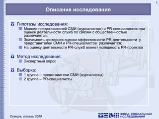 Описание исследования Гипотезы исследования: Мнение представителей СМИ (журналистов) и  PR -специалистов при оценке деятельности служб по связям с общественностью различаются; Значимость критериев оценки эффективности  PR- деятельности  у представителей СМИ и  PR- специалистов  различается; На оценку деятельности  PR- служб влияет успешность  PR- проектов Метод исследования: Экспертный опрос Выборка: 1 группа – представители СМИ (журналисты) 2 группа –  PR- специалисты 