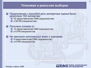 Плановая и реальная выборки Предложение с просьбой дать экспертные оценки было разослано 102 экспертам: 52   представителям СМИ (журналистам)  и 50  PR -специалистам; Получено отказов от: 12   представителей СМИ (журналистов)  и 5  PR -специалистов; Не прислали заполненных анкет с оценками: 6   представителей СМИ (журналистов)  и 6  PR -специалистов; 