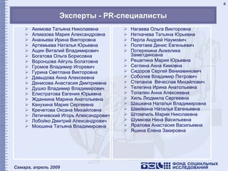 Эксперты -  PR- специалисты Акимова Татьяна Николаевна Алмазова Мария Александровна Ананьева Ирина Викторовна Артемьева Наталья Юрьевна Ащин Виталий Владимирович Богатова Ольга   Борисовна Воронцова Айгуль Болатовна Громов Владимир Игоревич Гурина Светлана Викторовна Давыдова Анна Алексеевна Денисова Анастасия Дмитриевна Душко Владимир Владимирович Елистратова Евгения Юрьевна Жданкина Марина Анатольевна Канухина Мария Сергеевна Кречетова Оксана Михайловна Летичевский Игорь Александрович Лобойко Дмитрий Александрович Мокшина Татьяна Владимировна  Нагаева Ольга Викторовна Неткачева Татьяна Юрьевна Перла Андрей Наумович Полетаев Денис Евгеньевич Потеряхина Анжелика Заметдиновна  Решетина Мария Юрьевна Сеглина Анна Кимовна Сидоров Сергей Вениаминович Соболев Владимир Петрович Степанов  Вячеслав Михайлович Телегина Ирина Анатольевна Топалян Анна Алексеевна Хиль Людмила Сергеевна Шашкина Наталья Владимировна Швейкина Наталья Евгеньевна Штомпиль Мария Николаевна Шумкова Нина Васильевна Яралова Анастасия Васильевна Яшина Елена Закировна 