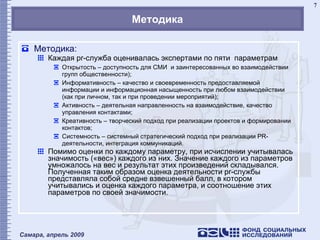 Методика Методика: Каждая  pr- служба оценивалась экспертами по пяти  параметрам Открытость – доступность для СМИ  и заинтересованных во взаимодействии групп общественности); Информативность – качество и своевременность предоставляемой информации и информационная насыщенность при любом взаимодействии (как при личном, так и при проведении мероприятий); Активность – деятельная направленность на взаимодействие, качество управления контактами; Креативность – творческий подход при реализации проектов и формировании контактов; Системность – системный стратегический подход при реализации PR-деятельности, интеграция коммуникаций. Помимо оценки по каждому параметру, при исчислении учитывалась значимость («вес») каждого из них. Значение каждого из параметров умножалось на вес и результат этих произведений складывался. Полученная таким образом оценка деятельности  pr -службы представляла собой средне взвешенный балл, в котором учитывались и оценка каждого параметра, и соотношение этих параметров по своей значимости.   