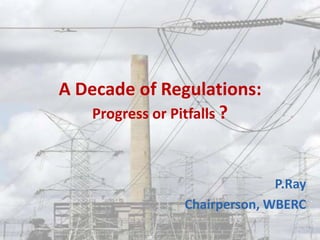 A Decade of Regulations:
Progress or Pitfalls ?
P.Ray
Chairperson, WBERC
 