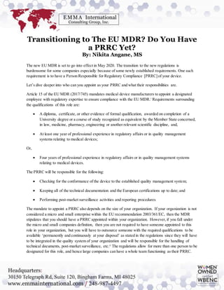 Transitioning to The EU MDR? Do You Have
a PRRC Yet?
By: Nikita Angane, MS
The new EU MDR is set to go into effect in May 2020. The transition to the new regulations is
burdensome for some companies especially because of some newly established requirements. One such
requirement is to have a Person Responsible for Regulatory Compliance [PRRC] of your device.
Let’s dive deeper into who can you appoint as your PRRC and what their responsibilities are.
Article 15 of the EU MDR (2017/745) mandates medical device manufacturers to appoint a designated
employee with regulatory expertise to ensure compliance with the EU MDR.i
Requirements surrounding
the qualifications of this role are:
 A diploma, certificate, or other evidence of formal qualification, awarded on completion of a
University degree or a course of study recognized as equivalent by the Member State concerned,
in law, medicine, pharmacy, engineering or another relevant scientific discipline, and,
 At least one year of professional experience in regulatory affairs or in quality management
systems relating to medical devices;
Or,
 Four years of professional experience in regulatory affairs or in quality management systems
relating to medical devices.
The PRRC will be responsible for the following:
 Checking for the conformance of the device to the established quality management system;
 Keeping all of the technical documentation and the European certifications up to date; and
 Performing post-market surveillance activities and reporting procedures
The mandate to appoint a PRRC also depends on the size of your organization. If your organization is not
considered a micro and small enterprise within the EU recommendation 2003/361/EC, then the MDR
stipulates that you should have a PRRC appointed within your organization. However,if you fall under
the micro and small companies definition, then you are not required to have someone appointed to this
role in your organization, but you will have to outsource someone with the required qualifications to be
available ‘permanently and continuously at your disposal’ as stated in the regulations since they will have
to be integrated in the quality system of your organization and will be responsible for the handling of
technical documents, post-market surveillance, etc.ii
The regulations allow for more than one person to be
designated for this role, and hence large companies can have a whole team functioning as their PRRC.
 
