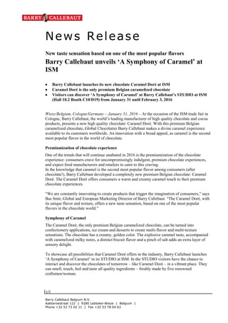 News Release
1/2
Barry Callebaut Belgium N.V.
Aalstersestraat 122 | 9280 Lebbeke-Wieze | Belgium |
Phone +32 53 73 02 11 | Fax +32 53 78 04 63
New taste sensation based on one of the most popular flavors
Barry Callebaut unveils ‘A Symphony of Caramel’ at
ISM
 Barry Callebaut launches its new chocolate Caramel Doré at ISM
 Caramel Doré is the only premium Belgian caramelized chocolate
 Visitors can discover ‘A Symphony of Caramel’ at Barry Callebaut’s STUDIO at ISM
(Hall 10.2 Booth C10/D19) from January 31 until February 3, 2016
Wieze/Belgium, Cologne/Germany – January 31, 2016 – At the occasion of the ISM trade fair in
Cologne, Barry Callebaut, the world’s leading manufacturer of high quality chocolate and cocoa
products, presents a new high quality chocolate: Caramel Doré. With this premium Belgian
caramelized chocolate, Global Chocolatier Barry Callebaut makes a divine caramel experience
available to its customers worldwide. An innovation with a broad appeal, as caramel is the second
most popular flavor in the world of chocolate.
Premiumization of chocolate experience
One of the trends that will continue unabated in 2016 is the premiumization of the chocolate
experience: consumers crave for uncompromisingly indulgent, premium chocolate experiences,
and expect food manufacturers and retailers to cater to this craving.
In the knowledge that caramel is the second most popular flavor among consumers (after
chocolate!), Barry Callebaut developed a completely new premium Belgian chocolate: Caramel
Doré. The Caramel Doré offers consumers a warm and creamy caramel touch to their premium
chocolate experiences.
“We are constantly innovating to create products that trigger the imagination of consumers,” says
Bas Smit, Global and European Marketing Director of Barry Callebaut. “The Caramel Doré, with
its unique flavor and texture, offers a new taste sensation, based on one of the most popular
flavors in the chocolate world.”
Symphony of Caramel
The Caramel Doré, the only premium Belgian caramelized chocolate, can be turned into
confectionery applications, ice cream and desserts to create multi-flavor and multi-texture
sensations. The chocolate has a creamy, golden color. The explosive caramel taste, accompanied
with caramelized milky notes, a distinct biscuit flavor and a pinch of salt adds an extra layer of
sensory delight.
To showcase all possibilities that Caramel Doré offers in the industry, Barry Callebaut launches
‘A Symphony of Caramel’ in its STUDIO at ISM. In the STUDIO visitors have the chance to
interact and discover the chocolates of tomorrow – like Caramel Doré – in a vibrant place. They
can smell, touch, feel and taste all quality ingredients – freshly made by five renowned
craftsmen/woman.
 