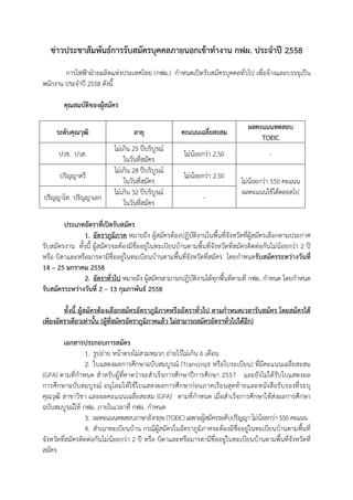 ขาวประชาสัมพันธการรับสมัครบุคคลภายนอกเขาทํางาน กฟผ. ประจําป" 2558
การไฟฟาฝายผลิตแหงประเทศไทย (กฟผ.) กําหนดเปดรับสมัครบุคคลทั่วไป เพื่อจ+างและบรรจุเป,น
พนักงาน ประจําป- 2558 ดังนี้
คุณสมบัติของผูสมัคร
ระดับคุณวุฒิ อายุ คะแนนเฉลี่ยสะสม
ผลคะแนนทดสอบ
TOEIC
ปวช. ปวส.
ไมเกิน 25 ป-บริบูรณ6
ในวันที่สมัคร
ไมน+อยกวา 2.50 -
ปริญญาตรี
ไมเกิน 28 ป-บริบูรณ6
ในวันที่สมัคร
ไมน+อยกวา 2.50
ไมน+อยกวา 550 คะแนน
ผลคะแนนใช+ได+ตลอดไป
ปริญญาโท ปริญญาเอก
ไมเกิน 32 ป-บริบูรณ6
ในวันที่สมัคร
-
ประเภทอัตราที่เป5ดรับสมัคร
1. อัตราภูมิภาค หมายถึง ผู+สมัครต+องปฏิบัติงานในพื้นที่จังหวัดที่ผู+สมัครเลือกตามประกาศ
รับสมัครงาน ทั้งนี้ ผู+สมัครจะต+องมีชื่ออยูในทะเบียนบ+านตามพื้นที่จังหวัดที่สมัครติดตอกันไมน+อยกวา 2 ป-
หรือ บิดาและหรือมารดามีชื่ออยูในทะเบียนบ+านตามพื้นที่จังหวัดที่สมัคร โดยกําหนดรับสมัครระหวางวันที่
14 – 25 มกราคม 2558
2. อัตราทั่วไป หมายถึง ผู+สมัครสามารถปฏิบัติงานได+ทุกพื้นที่ตามที่ กฟผ. กําหนด โดยกําหนด
รับสมัครระหวางวันที่ 2 – 13 กุมภาพันธ 2558
ทั้งนี้ ผูสมัครตองเลือกสมัครอัตราภูมิภาคหรืออัตราทั่วไป ตามกําหนดเวลารับสมัคร โดยสมัครได
เพียงอัตราเดียวเทานั้น (ผูที่สมัครอัตราภูมิภาคแลว ไมสามารถสมัครอัตราทั่วไปไดอีก)
เอกสารประกอบการสมัคร
1. รูปถาย หน+าตรงไมสวมหมวก ถายไว+ไมเกิน 6 เดือน
2. ใบแสดงผลการศึกษาฉบับสมบูรณ6 (Transcript หรือใบระเบียน) ที่มีคะแนนเฉลี่ยสะสม
(GPA) ตามที่กําหนด สําหรับผู+ที่คาดวาจะสําเร็จการศึกษาป-การศึกษา 2557 และยังไมได+รับใบแสดงผล
การศึกษาฉบับสมบูรณ6 อนุโลมให+ใช+ใบแสดงผลการศึกษากอนภาคเรียนสุดท+ายและหนังสือรับรองที่ระบุ
คุณวุฒิ สาขาวิชา และผลคะแนนเฉลี่ยสะสม (GPA) ตามที่กําหนด เมื่อสําเร็จการศึกษาให+สงผลการศึกษา
ฉบับสมบูรณ6ให+ กฟผ. ภายในเวลาที่ กฟผ. กําหนด
3. ผลคะแนนทดสอบภาษาอังกฤษ (TOEIC)เฉพาะผู+สมัครระดับปริญญา ไมน+อยกวา 550 คะแนน
4. สําเนาทะเบียนบ+าน กรณีผู+สมัครในอัตราภูมิภาคจะต+องมีชื่ออยูในทะเบียนบ+านตามพื้นที่
จังหวัดที่สมัครติดตอกันไมน+อยกวา 2 ป- หรือ บิดาและหรือมารดามีชื่ออยูในทะเบียนบ+านตามพื้นที่จังหวัดที่
สมัคร
 