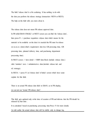 The field 'release date' is a bit confusing. It has nothing to do with
the date you perform the release strategy (transaction ME54 or ME55).
The help on the field tells you more about it.
The release date does not mean PR release approval date.
In PR table/EBAN-FRGKZ or ME53 screen you can find the 'release date',
then press F1 -> purchase requisition release date which means for the
material to be available on the date it is needed the PR must be release
on xx.xx.xx (date) (that's requirement date less GR proessing time, GR
proessing time, planned delivery time, and purchasing department
processing time).
In ME53 screen -> item detail -> MRP data block (include release date.)
click 'statistics' icon -> administrative data (include release ind. and
rel. strategy).
In ME5A -> press F1 on 'release date' of initial screen which have same
explain for this field.
There is no actual PR release date field in EBAN, so in PR display,
we can not see "actual PR release date".
This field gets updated only at the time of creation of PR and informs that the PR should be
released by that date .
It is calculated based on purchasing processing time.Press F1 for more details.
As told earlier the actual release date will be visible only in change log.
 