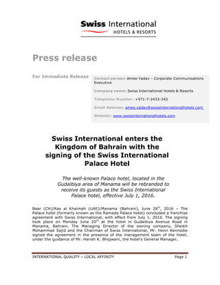 INTERNATIONAL QUALITY – LOCAL AFFINITY Page 1
Press release
For Immediate Release
Swiss International enters the
Kingdom of Bahrain with the
signing of the Swiss International
Palace Hotel
The well-known Palace hotel, located in the
Gudaibiya area of Manama will be rebranded to
receive its guests as the Swiss International
Palace hotel, effective July 1, 2016.
Baar (CH)/Ras al Khaimah (UAE)/Manama (Bahrain), June 28th
, 2016 – The
Palace hotel (formerly known as the Ramada Palace hotel) concluded a franchise
agreement with Swiss International, with effect from July 1, 2016. The signing
took place on Monday June 20th
at the hotel in Gudaibiya Avenue Road in
Manama, Bahrain. The Managing Director of the owning company, Sheikh
Mohammad Sajid and the Chairman of Swiss International, Mr. Henri Kennedie
signed the agreement in the presence of the management team of the hotel,
under the guidance of Mr. Harish K. Bhojwani, the hotel’s General Manager.
 