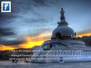 Leh
» Leh is the largest town of the region and the capital of Ladakh.
» NamgyalTsemo Gompa, soma Gompa and Shati Stupa ar...