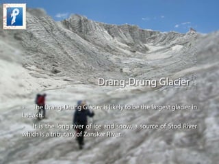 Drang-Drung Glacier
» The Drang-Drung Glacier is likely to be the largest glacier in
Ladakh.
» It is the long river of ice...