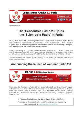 Press Release
The ‘Rencontres Radio 2.0’ joins
the ‘Salon de la Radio’ in Paris
Paris, 2016 March 1st - French professional event ‘Les Rencontres Radio 2.0’ is
more and more popular and now encounter a wider audience since it was created
5 years ago. In order to support its development and to create strong synergies,
this event will join the ‘Salon de la Radio’ in Paris.
Indeed, responding to the Salon de la Radio director’s invitation Philippe Chapot, the
next ‘Rencontres Radio 2.0’ will be organised over a full day, as entire part of the ‘Salon
de la Radio’ on Monday, January 30th, 2017 at the Grande Halle de la Villette in Paris.
This development will provide greater visibility to the event and partners, open to the
entire radio industry.
Announcing the launch of Webinar Radio 2.0
From now, the ‘Rencontres Radio 2.0’ will be scheduled all year long, through regular
online rendez-vous. These ‘Short-format Rencontres', will be the opportunity to discuss,
learn and debate from a specific topic as a webinar (online event), through
presentations, discussions, workshops, presentation of study / computer graphics,
startups pitch...
1st Webinar Radio 2.0, on the 3rd of March @16:00 (GMT+1):
« Personalizing Broadcast Radio » avec V. Castaignet de Musicovery
Info and registration: http://www.rr20.fr/webinar/
 