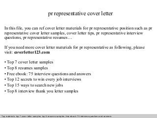 pr representative cover letter 
In this file, you can ref cover letter materials for pr representative position such as pr 
representative cover letter samples, cover letter tips, pr representative interview 
questions, pr representative resumes… 
If you need more cover letter materials for pr representative as following, please 
visit: coverletter123.com 
• Top 7 cover letter samples 
• Top 8 resumes samples 
• Free ebook: 75 interview questions and answers 
• Top 12 secrets to win every job interviews 
• Top 15 ways to search new jobs 
• Top 8 interview thank you letter samples 
Top materials: top 7 cover letter samples, top 8 Interview resumes samples, questions free and ebook: answers 75 – interview free download/ questions pdf and answers 
ppt file 
 