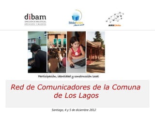 Formación de 14 Redes de Comunicadores en Bibliotecas Públicas
                    para el Programa BiblioRedes de la DIBAM




Red de Comunicadores de la Comuna
          de Los Lagos
             Santiago, 4 y 5 de diciembre 2012
 