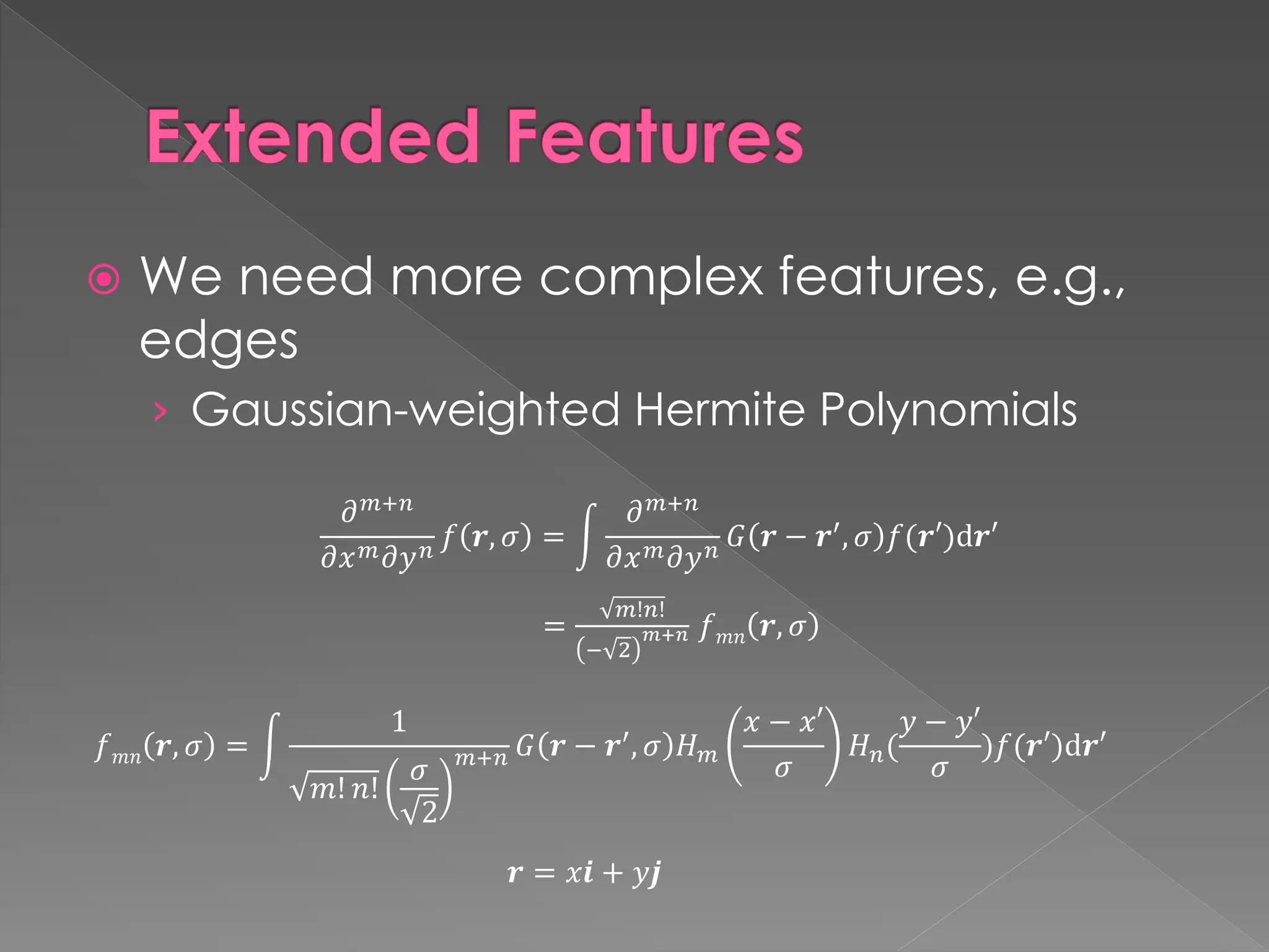 Extended Features
 We need more complex features, e.g.,
edges
› Gaussian-weighted Hermite Polynomials
𝒓 = 𝑥𝒊 + 𝑦𝒋
𝜕𝑚+𝑛
𝜕𝑥𝑚𝜕𝑦𝑛 𝑓 𝒓, 𝜎 = න
𝜕𝑚+𝑛
𝜕𝑥𝑚𝜕𝑦𝑛 𝐺 𝒓 − 𝒓′
, 𝜎 𝑓(𝒓′)d𝒓′
=
𝑚!𝑛!
− 2
𝑚+𝑛 𝑓𝑚𝑛 𝒓, 𝜎
𝑓𝑚𝑛 𝒓, 𝜎 = න
1
𝑚! 𝑛!
𝜎
2
𝑚+𝑛 𝐺 𝒓 − 𝒓′, 𝜎 𝐻𝑚
𝑥 − 𝑥′
𝜎
𝐻𝑛(
𝑦 − 𝑦′
𝜎
)𝑓(𝒓′)d𝒓′
 