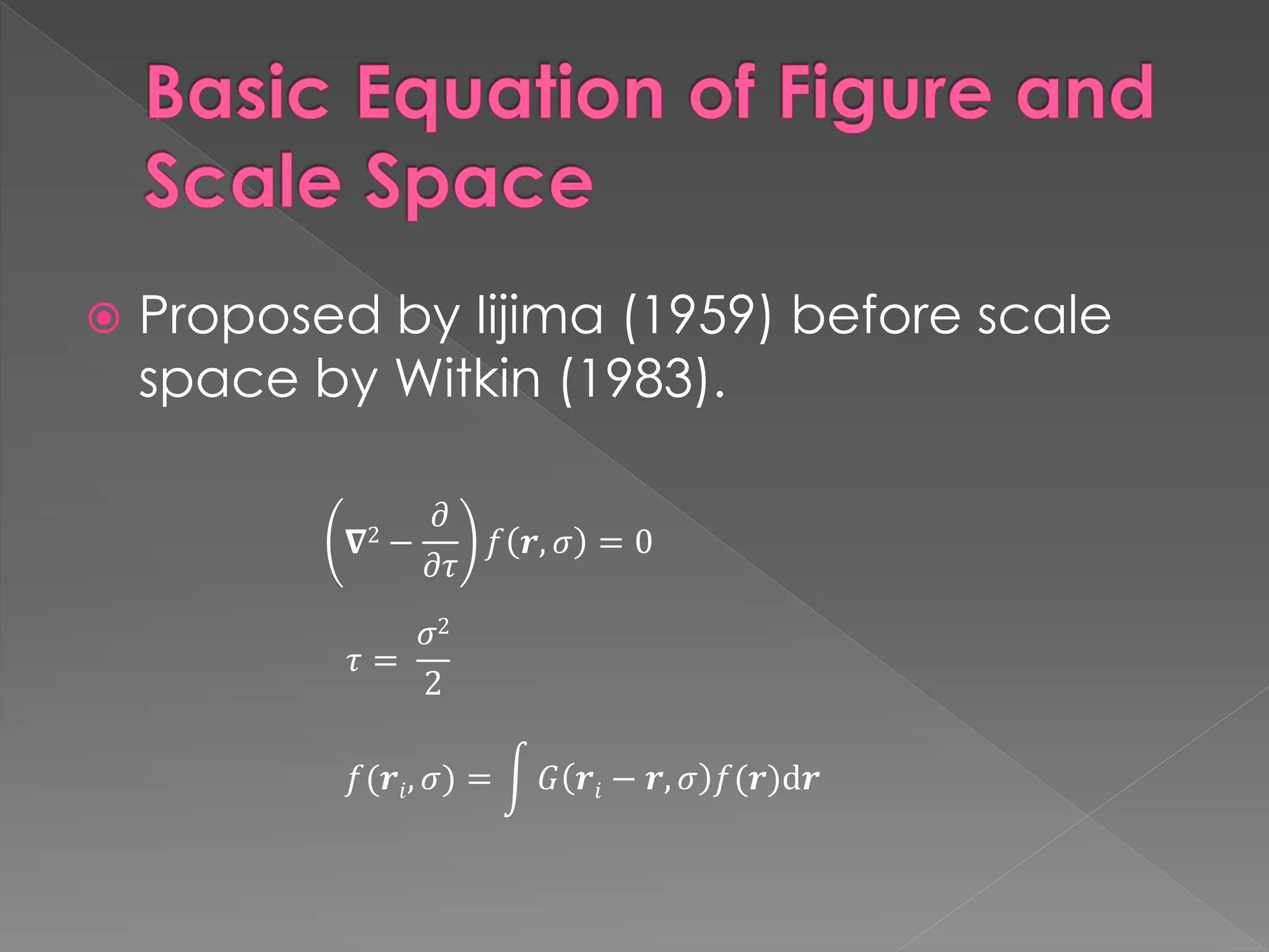 Basic Equation of Figure and
Scale Space
 Proposed by Iijima (1959) before scale
space by Witkin (1983).
𝑓(𝒓𝑖, 𝜎) = න 𝐺 𝒓𝑖 − 𝒓, 𝜎 𝑓(𝒓)d𝒓
𝛁2 −
𝜕
𝜕𝜏
𝑓 𝒓, 𝜎 = 0
𝜏 =
𝜎2
2
 