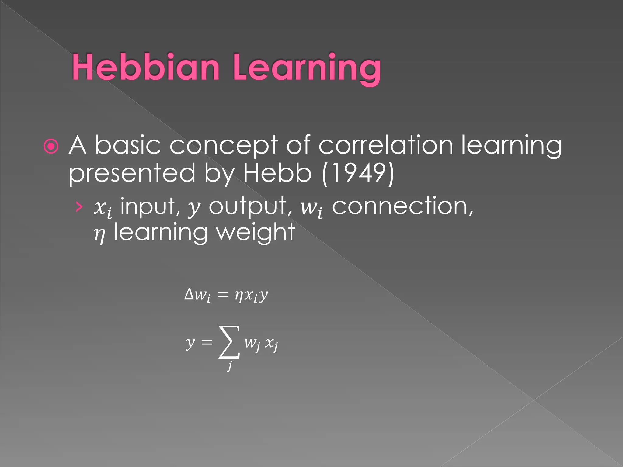 Hebbian Learning
 A basic concept of correlation learning
presented by Hebb (1949)
› 𝑥𝑖 input, 𝑦 output, 𝑤𝑖 connection,
𝜂 learning weight
∆𝑤𝑖 = 𝜂𝑥𝑖𝑦
𝑦 = ෍
𝑗
𝑤𝑗 𝑥𝑗
 