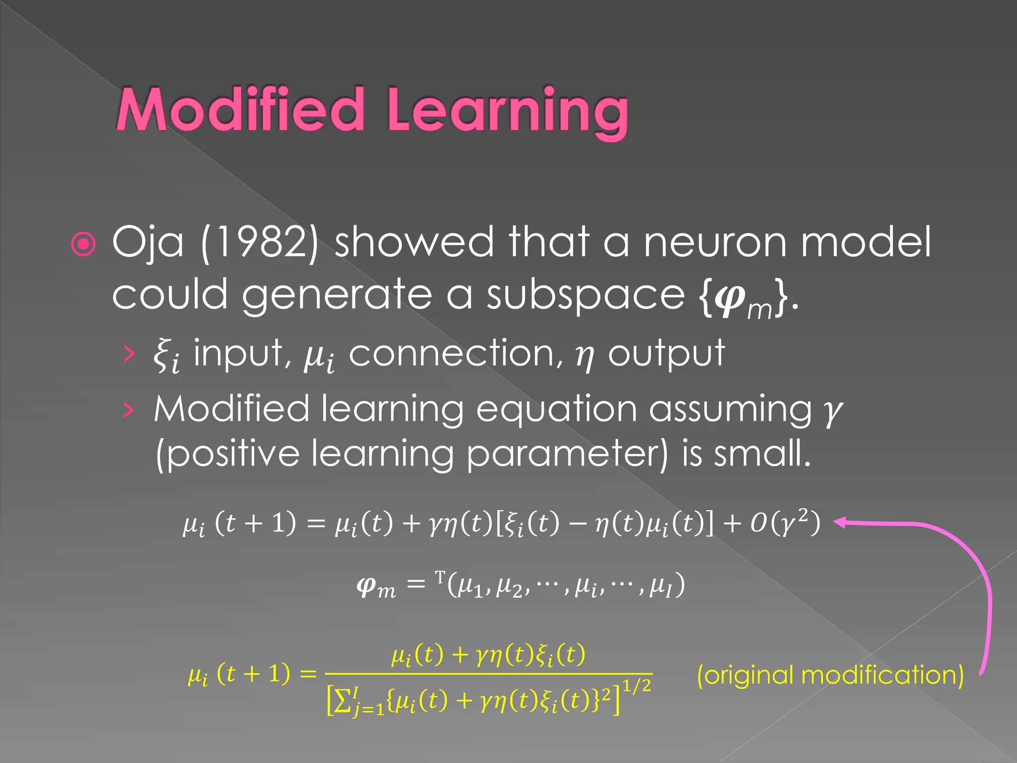 Modified Learning
 Oja (1982) showed that a neuron model
could generate a subspace {𝝋m}.
› 𝜉𝑖 input, 𝜇𝑖 connection, 𝜂 output
› Modified learning equation assuming 𝛾
(positive learning parameter) is small.
𝜇𝑖 𝑡 + 1 = 𝜇𝑖 𝑡 + 𝛾𝜂 𝑡 𝜉𝑖 𝑡 − 𝜂 𝑡 𝜇𝑖 𝑡 + 𝑂 𝛾2
𝝋𝑚 = T(𝜇1, 𝜇2, ⋯ , 𝜇𝑖, ⋯ , 𝜇𝐼)
𝜇𝑖 𝑡 + 1 =
𝜇𝑖 𝑡 + 𝛾𝜂 𝑡 𝜉𝑖 𝑡
σ𝑗=1
𝐼
𝜇𝑖 𝑡 + 𝛾𝜂 𝑡 𝜉𝑖 𝑡 2 1/2 (original modification)
 