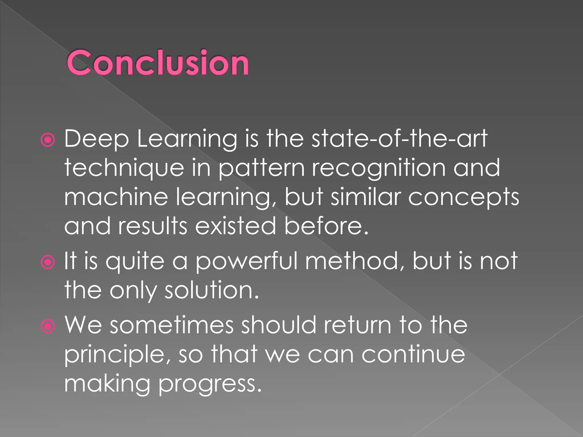 Conclusion
 Deep Learning is the state-of-the-art
technique in pattern recognition and
machine learning, but similar concepts
and results existed before.
 It is quite a powerful method, but is not
the only solution.
 We sometimes should return to the
principle, so that we can continue
making progress.
 