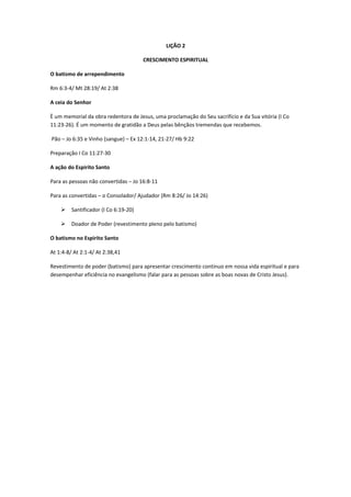 LIÇÃO 2

                                       CRESCIMENTO ESPIRITUAL

O batismo de arrependimento

Rm 6:3-4/ Mt 28:19/ At 2:38

A ceia do Senhor

È um memorial da obra redentora de Jesus, uma proclamação do Seu sacrifício e da Sua vitória (I Co
11:23-26). É um momento de gratidão a Deus pelas bênçãos tremendas que recebemos.

Pão – Jo 6:35 e Vinho (sangue) – Ex 12:1-14, 21-27/ Hb 9:22

Preparação I Co 11:27-30

A ação do Espirito Santo

Para as pessoas não convertidas – Jo 16:8-11

Para as convertidas – o Consolador/ Ajudador (Rm 8:26/ Jo 14:26)

        Santificador (I Co 6:19-20)

        Doador de Poder (revestimento pleno pelo batismo)

O batismo no Espirito Santo

At 1:4-8/ At 2:1-4/ At 2:38,41

Revestimento de poder (batismo) para apresentar crescimento continuo em nossa vida espiritual e para
desempenhar eficiência no evangelismo (falar para as pessoas sobre as boas novas de Cristo Jesus).
 