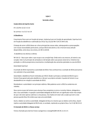 Lição 3

                                           Servindo a Deus

Unção diária do Espirito Santo

Ef 1:13/ Rm 12:2/ Jr 2:13

Se cairmos: I Jo 2:1/ I Jo 1:9

A Obediência

Crescimento físico vem em função do tempo. Intelectual vem em função de aprendizado. Espiritual virá
em função da obediência e submissão (Jo 14:21/ Tg 1:22,25/ Mt 7:24-27/ Mt 4:19).

O desejo de servir a DEUS deve ser o foco principal das nossas vidas, sobrepujando as preocupações
com nossas necessidades particulares, porque DEUS está atento a nós e honrará nossa atitude
desprendida, como Jesus nos ensina, em Mt 11:28-30.

A obediência nos dízimos e ofertas

Ml 3:8-12 – Deus quer saber o que ocupa o seu coração hoje. Onde está o seu tesouro, ali estará o seu
coração. Este é um principio de semeadura e de benção sobre suas posses nesta terra. O dizimo traz
proteção e a oferta proporciona crescimento e multiplicação das sementes plantadas na casa de DEUS.

Autoridade Espiritual

A vontade de DEUS representa a autoridade de DEUS. Para conhecermos a vontade de DEUS precisamos
nos submeter à Sua autoridade.

Autoridade e obediência foram instituídas por DEUS. Desde o principio a vontade de DEUS é que o
homem fosse governado pela obediência e não por sua própria vontade. A queda do homem à sua
desobediência em relação à autoridade de DEUS.

Desobedecer a autoridade é um principio satânico. Não podemos servir a DEUS se andarmos em
rebeldia.

Deus serve-se para de homens para alcançar Seus propósitos na terra e constitui lideres, delegando a
eles a Sua autoridade. A sujeição à autoridade delegada de DEUS tem um significado muito mais amplo
do que o de estar apenas submisso a uma pessoa, mas implica em estar sob a unção que vem a esta
pessoa quando Deus lhe ordena que seja uma autoridade.

Assim, rebelar-se contra a autoridade delegada de Deus é o mesmo que se rebelar contra Deus. Quem
rejeita a autoridade delegada de DEUS está, na verdade, rejeitando ao próprio Deus. Fp 2:5-8/ Mt 23:12

O chamado de DEUS e o Nosso serviço

Fomos chamado para darmos frutos e pregarmos o evangelho(Mt 28:19). Jo 15:1-5
 