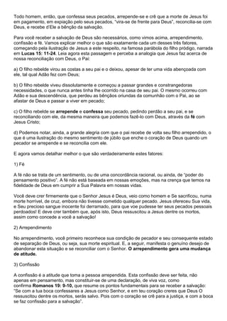 Todo homem, então, que confessa seus pecados, arrepende-se e crê que a morte de Jesus foi
em pagamento, em expiação pelo seus pecados, “vira-se de frente para Deus”, reconcilia-se com
Deus, e recebe d’Ele a bênção da salvação.
Para você receber a salvação de Deus são necessários, como vimos acima, arrependimento,
confissão e fé. Vamos explicar melhor o que são exatamente cada um desses três fatores,
começando pela ilustração de Jesus a este respeito, na famosa parábola do filho pródigo, narrada
em Lucas 15: 11-24. Leia agora esta passagem e perceba a analogia que Jesus faz acerca de
nossa reconciliação com Deus, o Pai:
a) O filho rebelde virou as costas a seu pai e o deixou, apesar de ter uma vida abençoada com
ele, tal qual Adão fez com Deus;
b) O filho rebelde viveu dissolutamente e começou a passar grandes e constrangedoras
necessidades, o que nunca antes tinha lhe ocorrido na casa de seu pai. O mesmo ocorreu com
Adão e sua descendência, que perdeu as bênçãos oriundas da comunhão com o Pai, ao se
afastar de Deus e passar a viver em pecado;
c) O filho rebelde se arrepende e confessa seu pecado, pedindo perdão a seu pai, e se
reconciliando com ele, da mesma maneira que podemos fazê-lo com Deus, através da fé com
Jesus Cristo;
d) Podemos notar, ainda, a grande alegria com que o pai recebe de volta seu filho arrependido, o
que é uma ilustração do mesmo sentimento de júbilo que enche o coração de Deus quando um
pecador se arrepende e se reconcilia com ele.
E agora vamos detalhar melhor o que são verdadeiramente estes fatores:
1) Fé
A fé não se trata de um sentimento, ou de uma concordância racional, ou ainda, de “poder do
pensamento positivo”. A fé não está baseada em nossas emoções, mas na crença que temos na
fidelidade de Deus em cumprir a Sua Palavra em nossas vidas.
Você deve crer firmemente que o Senhor Jesus é Deus, veio como homem e Se sacrificou, numa
morte horrível, de cruz, embora não tivesse cometido qualquer pecado. Jesus ofereceu Sua vida,
e Seu precioso sangue inocente foi derramado, para que voe pudesse ter seus pecados pessoais
perdoados! E deve crer também que, após isto, Deus ressuscitou a Jesus dentre os mortos,
assim como concede a você a salvação!
2) Arrependimento
No arrependimento, você primeiro reconhece sua condição de pecador e seu consequente estado
de separação de Deus, ou seja, sua morte espiritual. E, a seguir, manifesta o genuíno desejo de
abandonar esta situação e se reconciliar com o Senhor. O arrependimento gera uma mudança
de atitude.
3) Confissão
A confissão é a atitude que toma a pessoa arrependida. Esta confissão deve ser feita, não
apenas em pensamento, mas constituir-se de uma declaração, de viva voz, como
confirma Romanos 19: 9-10, que resume os pontos fundamentais para se receber a salvação:
“Se com a tua boca confessares a Jesus como Senhor, e em teu coração creres que Deus O
ressuscitou dentre os mortos, serás salvo. Pois com o coração se crê para a justiça, e com a boca
se faz confissão para a salvação”.
 