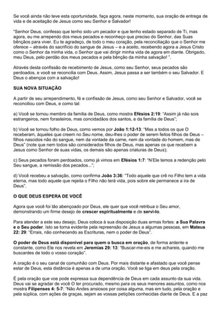 Se você ainda não teve esta oportunidade, faça agora, neste momento, sua oração de entrega de
vida e de aceitação de Jesus como seu Senhor e Salvador!
“Senhor Deus, confesso que tenho sido um pecador e que tenho estado separado de Ti, mas
agora, eu me arrependo dos meus pecados e reconheço que preciso do Senhor, das Suas
bênçãos para viver. Eu te agradeço, de todo o meu coração, pela reconciliação que o Senhor me
oferece – através do sacrifício do sangue de Jesus – e a aceito, recebendo agora a Jesus Cristo
como o Senhor da minha vida, o Senhor que vai dirigir minha vida de agora em diante. Obrigado,
meu Deus, pelo perdão dos meus pecados e pela bênção da minha salvação! ”.
Através desta confissão de recebimento de Jesus, como seu Senhor, seus pecados são
perdoados, e você se reconcilia com Deus. Assim, Jesus passa a ser também o seu Salvador. E
Deus o abençoa com a salvação!
SUA NOVA SITUAÇÃO
A partir de seu arrependimento, fé e confissão de Jesus, como seu Senhor e Salvador, você se
reconciliou com Deus, e como tal:
a) Você se tornou membro da família de Deus, como mostra Efésios 2:19: “Assim já não sois
estrangeiros, nem forasteiros, mas concidadãos dos santos, e da família de Deus”;
b) Você se tornou folho de Deus, como vemos por João 1:12-13: “Mas a todos os que O
receberam, àqueles que creem no Seu nome, deu-lhes o poder de serem feitos filhos de Deus –
filhos nascidos não do sangue, nem da vontade da carne, nem da vontade do homem, mas de
Deus” (note que nem todos são considerados filhos de Deus, mas apenas os que recebem a
Jesus como Senhor de suas vidas, os demais são apenas criaturas de Deus);
c) Seus pecados foram perdoados, como já vimos em Efésios 1:7: “N’Ele temos a redenção pelo
Seu sangue, a remissão dos pecados...”;
d) Você recebeu a salvação, como confirma João 3:36: “Todo aquele que crê no Filho tem a vida
eterna, mas todo aquele que rejeita o Filho não terá vida, pois sobre ele permanece a ira de
Deus”.
O QUE DEUS ESPERA DE VOCÊ
Agora que você foi tão abençoado por Deus, ele quer que você retribua o Seu amor,
demonstrando um firme desejo de crescer espiritualmente e de servi-lo.
Para atender a este seu desejo, Deus coloca à sua disposição duas armas fortes: a Sua Palavra
e o Seu poder. Isto se torna evidente pela repreensão de Jesus a algumas pessoas, em Mateus
22: 29: “Errais, não conhecendo as Escrituras, nem o poder de Deus”.
O poder de Deus está disponível para quem o busca em oração, de forma ardente e
constante, como Ele nos revela em Jeremias 29: 13: “Buscar-me-eis e me achareis, quando me
buscardes de todo o vosso coração”.
A oração é o seu canal de comunhão com Deus. Por mais distante e afastado que você pense
estar de Deus, esta distância é apenas a de uma oração. Você se liga em deus pela oração.
É pela oração que voe pode expressa sua dependência de Deus em cada assunto da sua vida.
Deus vai se agradar de você O ter procurado, mesmo para os seus menores assuntos, como nos
mostra Filipenses 4: 5-7: “Não Andes ansiosos por coisa alguma, mas em tudo, pela oração e
pela súplica, com ações de graças, sejam as vossas petições conhecidas diante de Deus. E a paz
 