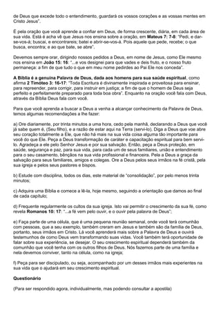 de Deus que excede todo o entendimento, guardará os vossos corações e as vossas mentes em
Cristo Jesus”.
É pela oração que você aprende a confiar em Deus, de forma crescente, diária, em cada área de
sua vida. Está é acha vê que Jesus nos ensina sobre a oração, em Mateus 7: 7-8: “Pedi, e dar-
se-vos-á; buscai, e encontrareis; batei e abrir-se-vos-á. Pois aquele que pede, recebe; o que
busca, encontra; e ao que bate, se abre”.
Devemos sempre orar, dirigindo nossos pedidos a Deus, em nome de Jesus, como Ele mesmo
nos ensina em João 15: 16: “...e vos designei para que vades e deis fruto, e o nosso fruto
permaneça: a fim de que tudo o que em meu nome pedirdes ao Pai Ele nos conceda”.
A Bíblia é a genuína Palavra de Deus, dada aos homens para sua saúde espiritual, como
afirma 2 Timóteo 3: 16-17: “Toda Escritura é divinamente inspirada e proveitosa para ensinar,
para repreender, para corrigir, para instruir em justiça; a fim de que o homem de Deus seja
perfeito e perfeitamente preparado para toda boa obra”. Enquanto na oração você fala com Deus,
através da Bíblia Deus fala com você.
Para que você aprenda a buscar a Deus a venha a alcançar conhecimento da Palavra de Deus,
temos algumas recomendações a lhe fazer:
a) Ore diariamente, por trinta minutos a uma hora, cedo pela manhã, declarando a Deus que você
já sabe quem é, (Seu filho), e a razão de estar aqui na Terra (servi-lo). Diga a Deus que voe abre
seu coração totalmente a Ele, que não há mais na sua vida coisa alguma tão importante para
você do que Ele. Peça a Deus transformação de caráter e capacitação espiritual para bem servi-
lo. Agradeça a ele pelo Senhor Jesus e por sua salvação. Então, peça a Deus proteção, em
saúde, segurança e paz, para sua vida, para cada um de seus familiares, união e entendimento
para o seu casamento, bênçãos na sua vida profissional e financeira. Pela a Deus a graça da
salvação para seus familiares, amigos e colegas. Ore a Deus pelos seus irmãos na fé cristã, pela
sua igreja e pelos seus pastores e bispos.
b) Estude com disciplina, todos os dias, este material de “consolidação”, por pelo menos trinta
minutos;
c) Adquira uma Bíblia e comece a lê-la, hoje mesmo, seguindo a orientação que damos ao final
de cada capítulo;
d) Frequente regularmente os cultos da sua igreja. Isto vai permitir o crescimento da sua fé, como
revela Romanos 10: 17: “...a fé vem pelo ouvir, e o ouvir pela palavra de Deus”;
e) Faça parte de uma célula, que é uma pequena reunião semanal, onde você terá comunhão
com pessoas, que a seu exemplo, também creram em Jesus e também são da família de Deus,
portanto, seus irmãos em Cristo. Lá você aprenderá mais sobre a Palavra de Deus e ouvirá
testemunhos de como Deus vem transformando suas vidas. Você também terá oportunidade de
falar sobre sua experiência, se desejar. O seu crescimento espiritual dependerá também da
comunhão que você tenha com os outros filhos de Deus. Nós fazemos parte de uma família e
nela devemos conviver, tanto na célula, como na igreja;
f) Peça para ser discipulado, ou seja, acompanhado por um desses irmãos mais experientes na
sua vida que o ajudará em seu crescimento espiritual.
Questionário
(Para ser respondido agora, individualmente, mas podendo consultar a apostila)
 