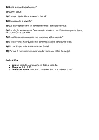 1) Qual é a situação dos homens?
2) Quem é Jesus?
3) Com que objetivo Deus nos enviou Jesus?
4) Do que consta a salvação?
5) Que atitude precisamos ter para recebermos a salvação de Deus?
6) Que bênção recebemos de Deus quando, através do sacrifício do sangue de Jesus,
reconciliamo-nos com Ele?
7) O que Deus espera daqueles que receberam a Sua salvação?
8) O que devemos fazer quando nos sentimos ansiosos por alguma coisa?
9) Por que é importante ler diariamente a Bíblia?
10) Por que é importante frequentar regularmente uma célula é a igreja?
PARA CASA
 Leia um capítulo do evangelho de João, a cada dia.
 Memorize João 3: 16.
 Leia todos os dias João 1: 12, Filipenses 4:6-7 e 2 Timóteo 3: 16-17.
 