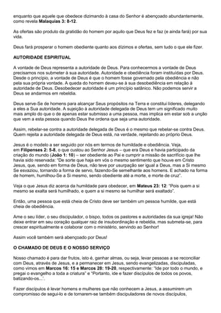 enquanto que aquele que obedece dizimando à casa do Senhor é abençoado abundantemente,
como revela Malaquias 3: 8-12.
As ofertas são produto da gratidão do homem por aquilo que Deus fez e faz (e ainda fará) por sua
vida.
Deus fará prosperar o homem obediente quanto aos dízimos e ofertas, sem tudo o que ele fizer.
AUTORIDADE ESPIRITUAL
A vontade de Deus representa a autoridade de Deus. Para conhecermos a vontade de Deus
precisamos nos submeter à sua autoridade. Autoridade e obediência foram instituídas por Deus.
Desde o princípio, a vontade de Deus é que o homem fosse governado pela obediência e não
pela sua própria vontade. A queda do homem deveu-se à sua desobediência em relação à
autoridade de Deus. Desobedecer autoridade é um princípio satânico. Não podemos servir a
Deus se andarmos em rebeldia.
Deus serve-Se de homens para alcançar Seus propósitos na Terra e constitui líderes, delegando
a eles a Sua autoridade. A sujeição à autoridade delegada de Deus tem um significado muito
mais amplo do que o de apenas estar submisso a uma pessoa, mas implica em estar sob a unção
que vem a esta pessoa quando Deus lhe ordena que seja uma autoridade.
Assim, rebelar-se contra a autoridade delegada de Deus é o mesmo que rebelar-se contra Deus.
Quem rejeita a autoridade delegada de Deus está, na verdade, rejeitando ao próprio Deus.
Jesus é o modelo a ser seguido por nós em termos de humildade e obediência. Veja,
em Filipenses 2: 5-8, o que custou ao Senhor Jesus – que era Deus e havia participado da
criação do mundo (João 1: 10) – ser obediente ao Pai e cumprir a missão de sacrifício que lhe
havia sido reservada: “De sorte que haja em vós o mesmo sentimento que houve em Cristo
Jesus, que, sendo em forma de Deus, não teve por usurpação ser igual a Deus, mas a Si mesmo
Se esvaziou, tornando a forma de servo, fazendo-Se semelhante aos homens. E achado na forma
de homem, humilhou-Se a Si mesmo, sendo obediente até a morte, e morte de cruz”.
Veja o que Jesus diz acerca da humildade para obedecer, em Mateus 23: 12: “Pois quem a si
mesmo se exalta será humilhado, e quem a si mesmo se humilhar será exaltado”.
Então, uma pessoa que está cheia de Cristo deve ser também um pessoa humilde, que está
cheia de obediência.
Ame o seu líder, o seu discipulador, o bispo, todos os pastores e autoridades da sua igreja! Não
deixe entrar em seu coração qualquer raiz de insubordinação e rebeldia, mas submeta-se, para
crescer espiritualmente e colaborar com o ministério, servindo ao Senhor!
Assim você também será abençoado por Deus!
O CHAMADO DE DEUS E O NOSSO SERVIÇO
Nosso chamado é para dar frutos, isto é, ganhar almas, ou seja, levar pessoas a se reconciliar
com Deus, através de Jesus, e a permanecer em Jesus, sendo evangelizadas, discipuladas,
como vimos em Marcos 16: 15 e Marcos 28: 19-20, respectivamente: “Ide por todo o mundo, e
pregai o evangelho a toda a criatura” e “Portanto, ide e fazer discípulos de todos os povos,
batizando-os...’.
Fazer discípulos é levar homens e mulheres que não conhecem a Jesus, a assumirem um
compromisso de segui-lo e de tornarem-se também discipuladores de novos discípulos,
 