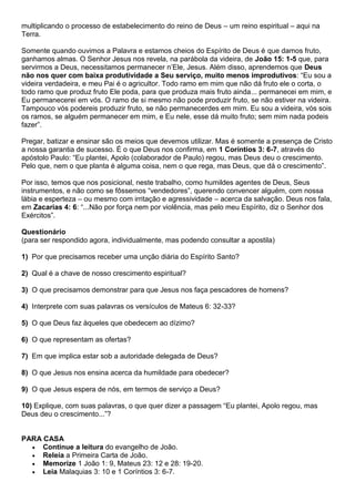 multiplicando o processo de estabelecimento do reino de Deus – um reino espiritual – aqui na
Terra.
Somente quando ouvimos a Palavra e estamos cheios do Espírito de Deus é que damos fruto,
ganhamos almas. O Senhor Jesus nos revela, na parábola da videira, de João 15: 1-5 que, para
servirmos a Deus, necessitamos permanecer n’Ele, Jesus. Além disso, aprendemos que Deus
não nos quer com baixa produtividade a Seu serviço, muito menos improdutivos: “Eu sou a
videira verdadeira, e meu Pai é o agricultor. Todo ramo em mim que não dá fruto ele o corta, o
todo ramo que produz fruto Ele poda, para que produza mais fruto ainda... permanecei em mim, e
Eu permanecerei em vós. O ramo de si mesmo não pode produzir fruto, se não estiver na videira.
Tampouco vós podereis produzir fruto, se não permanecerdes em mim. Eu sou a videira, vós sois
os ramos, se alguém permanecer em mim, e Eu nele, esse dá muito fruto; sem mim nada podeis
fazer”.
Pregar, batizar e ensinar são os meios que devemos utilizar. Mas é somente a presença de Cristo
a nossa garantia de sucesso. É o que Deus nos confirma, em 1 Coríntios 3: 6-7, através do
apóstolo Paulo: “Eu plantei, Apolo (colaborador de Paulo) regou, mas Deus deu o crescimento.
Pelo que, nem o que planta é alguma coisa, nem o que rega, mas Deus, que dá o crescimento”.
Por isso, temos que nos posicional, neste trabalho, como humildes agentes de Deus, Seus
instrumentos, e não como se fôssemos “vendedores”, querendo convencer alguém, com nossa
lábia e esperteza – ou mesmo com irritação e agressividade – acerca da salvação. Deus nos fala,
em Zacarias 4: 6: “...Não por força nem por violência, mas pelo meu Espírito, diz o Senhor dos
Exércitos”.
Questionário
(para ser respondido agora, individualmente, mas podendo consultar a apostila)
1) Por que precisamos receber uma unção diária do Espírito Santo?
2) Qual é a chave de nosso crescimento espiritual?
3) O que precisamos demonstrar para que Jesus nos faça pescadores de homens?
4) Interprete com suas palavras os versículos de Mateus 6: 32-33?
5) O que Deus faz àqueles que obedecem ao dízimo?
6) O que representam as ofertas?
7) Em que implica estar sob a autoridade delegada de Deus?
8) O que Jesus nos ensina acerca da humildade para obedecer?
9) O que Jesus espera de nós, em termos de serviço a Deus?
10) Explique, com suas palavras, o que quer dizer a passagem “Eu plantei, Apolo regou, mas
Deus deu o crescimento...”?
PARA CASA
 Continue a leitura do evangelho de João.
 Releia a Primeira Carta de João.
 Memorize 1 João 1: 9, Mateus 23: 12 e 28: 19-20.
 Leia Malaquias 3: 10 e 1 Coríntios 3: 6-7.
 