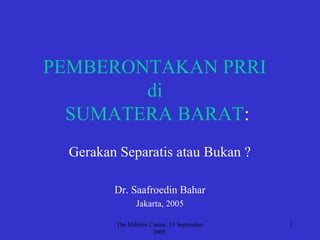 The Habibie Center, 13 September
2005.
1
PEMBERONTAKAN PRRI
di
SUMATERA BARAT:
Gerakan Separatis atau Bukan ?
Dr. Saafroedin Bahar
Jakarta, 2005
 