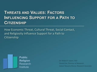 Public
Religion
Research
Institute
Dr. Robert P. Jones, CEO
Daniel Cox, Director of Research
Juhem Navarro-Rivera, Research Associate
THREATS AND VALUES: FACTORS
INFLUENCING SUPPORT FOR A PATH TO
CITIZENSHIP
How Economic Threat, Cultural Threat, Social Contact,
and Religiosity Influence Support for a Path to
Citizenship
 