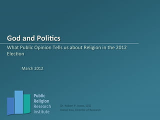 God	
  and	
  Poli*cs	
  
What	
  Public	
  Opinion	
  Tells	
  us	
  about	
  Religion	
  in	
  the	
  2012	
  
ElecAon	
  

          March	
  2012	
  




                   Public
                   Religion
                   Research          Dr.	
  Robert	
  P.	
  Jones,	
  CEO	
  
                                     Daniel	
  Cox,	
  Director	
  of	
  Research	
  
                   Institute
 