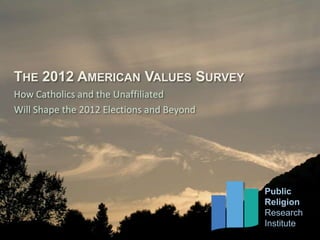 THE 2012 AMERICAN VALUES SURVEY
How Catholics and the Unaffiliated
Will Shape the 2012 Elections and Beyond




          Public                                                   Public
          Religion                     Dr. Robert P. Jones, CEO    Religion
          Research                     Daniel Cox, Director of Research
                                                                   Research
                                       Juhem Navarro-Rivera, Research Associate
          Institute                                                Institute
 