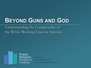 BEYOND GUNS AND GOD
Understanding the Complexities of
the White Working Class in America




        Public
        Religion    Analysis by
        Research    Dr. Robert P. Jones, CEO
        Institute   Daniel Cox, Director of Research
 
