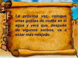 La próxima vez, coloque
unas gotitas de vodka en el
agua y verá que, después
de algunos sorbos, va a
estar más relajado.
 