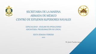 SECRETARIA DE LA MARINA
ARMADA DE MÉXICO
CENTRO DE ESTUDIOS SUPERIORES NAVALES
ESPECIALIDAD : ANÁLISIS DE OPERACIONES
ASIGNATURA: PROGRAMACIÓN NO LINEAL
SEXTA SEMANA FEBRERO
2022
 