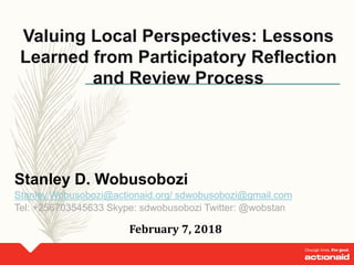 Valuing Local Perspectives: Lessons
Learned from Participatory Reflection
and Review Process
Stanley D. Wobusobozi
Stanley.Wobusobozi@actionaid.org/ sdwobusobozi@gmail.com
Tel: +256703545633 Skype: sdwobusobozi Twitter: @wobstan
February 7, 2018
 