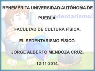 BENEMÉRITA UNIVERSIDAD AUTÓNOMA DE
PUEBLA.
FACULTAD DE CULTURA FÍSICA.
EL SEDENTARISMO FÍSICO.
JORGE ALBERTO MENDOZA CRUZ.
12-11-2014.
 